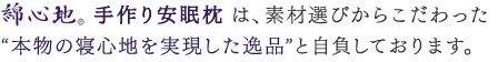 【綿心地　手作り安眠枕】は、素材選びからこだわった“本物の寝心地を実現した逸品”と自負しております。