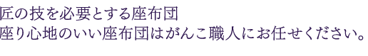 匠の技を必要とする座布団 座り心地のいい座布団はがんこ職人にお任せください。