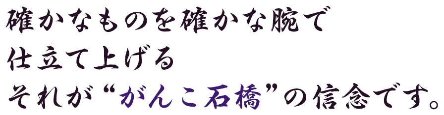 確かなものを確かな腕で仕立て上げるそれが“がんこ石橋”の信念です。