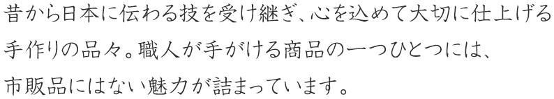 昔から日本に伝わる技を受け継ぎ、心を込めて大切に仕上げる手作りの品々。職人手がける商品の一つひとつには、市販品にはない魅力が詰まっています。