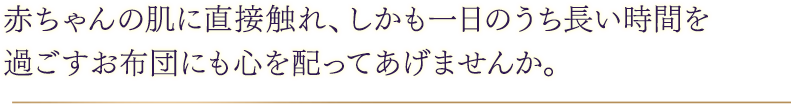 赤ちゃんの肌に直接触れ、しかも一日のうち長い時間を過ごすお布団にも心を配ってあげませんか。