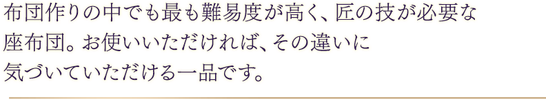 布団作りの中でも最も難易度が高く、匠の技が必要な座布団。お使いいただければ、その違いに気づいていただける一品です。