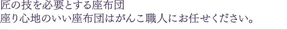 匠の技を必要とする座布団 座り心地のいい座布団はがんこ職人にお任せください。
